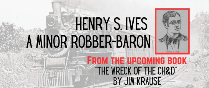 Henry S. Ives – A Minor Robber-Baron – From the upcoming book – “The Wreck of the CH&D” by Jim Krause